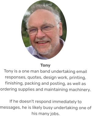 Tony Tony is a one man band undertaking email responses, quotes, design work, printing, finishing, packing and posting, as well as ordering supplies and maintaining machinery.   If he doesn’t respond immediately to messages, he is likely busy undertaking one of his many jobs.