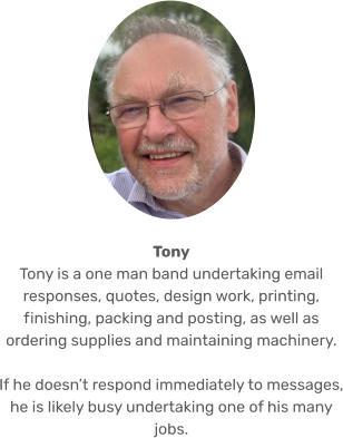 Tony Tony is a one man band undertaking email responses, quotes, design work, printing, finishing, packing and posting, as well as ordering supplies and maintaining machinery.   If he doesn’t respond immediately to messages, he is likely busy undertaking one of his many jobs.