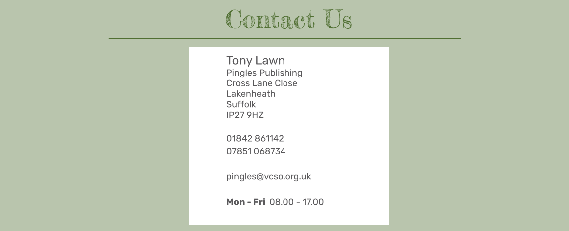 Tony Lawn Pingles Publishing Cross Lane Close Lakenheath Suffolk IP27 9HZ  01842 861142 07851 068734  pingles@vcso.org.uk  Mon - Fri  08.00 - 17.00  Contact Us