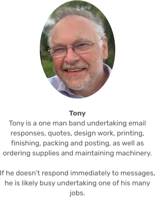 Tony Tony is a one man band undertaking email responses, quotes, design work, printing, finishing, packing and posting, as well as ordering supplies and maintaining machinery.   If he doesn’t respond immediately to messages, he is likely busy undertaking one of his many jobs.